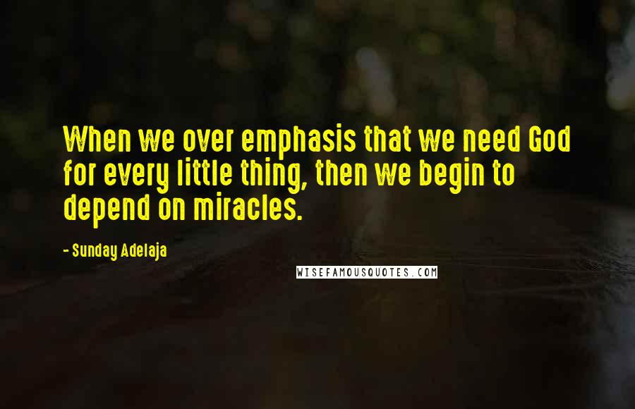 Sunday Adelaja Quotes: When we over emphasis that we need God for every little thing, then we begin to depend on miracles.
