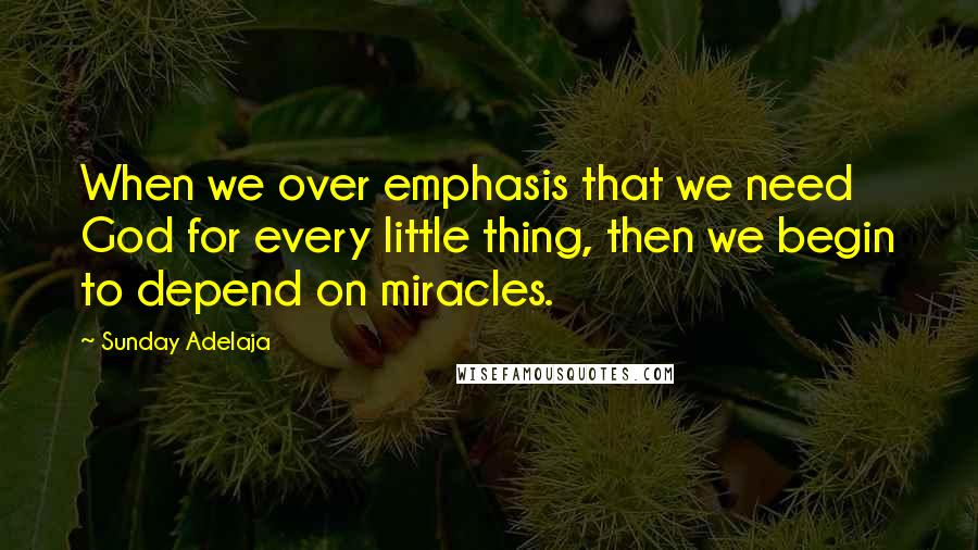 Sunday Adelaja Quotes: When we over emphasis that we need God for every little thing, then we begin to depend on miracles.