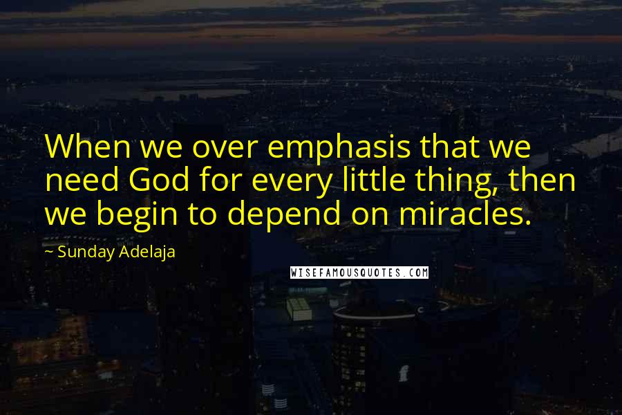 Sunday Adelaja Quotes: When we over emphasis that we need God for every little thing, then we begin to depend on miracles.