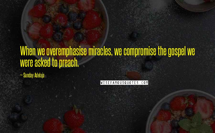 Sunday Adelaja Quotes: When we overemphasise miracles, we compromise the gospel we were asked to preach.