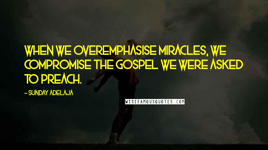 Sunday Adelaja Quotes: When we overemphasise miracles, we compromise the gospel we were asked to preach.