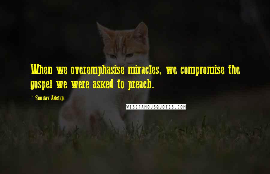 Sunday Adelaja Quotes: When we overemphasise miracles, we compromise the gospel we were asked to preach.