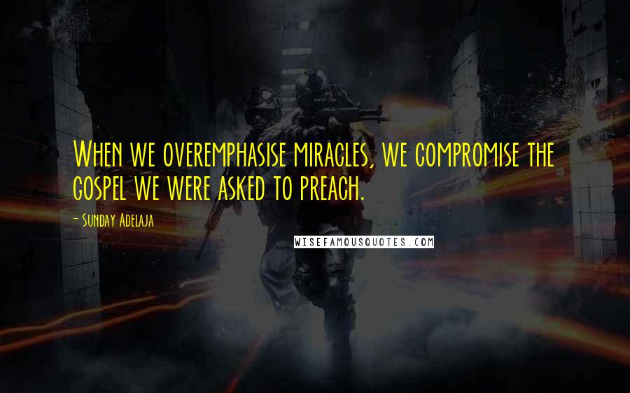Sunday Adelaja Quotes: When we overemphasise miracles, we compromise the gospel we were asked to preach.