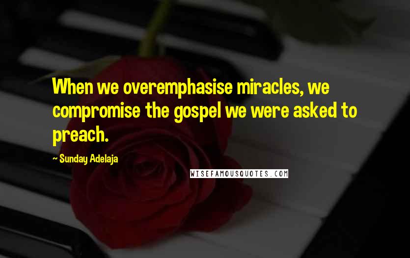 Sunday Adelaja Quotes: When we overemphasise miracles, we compromise the gospel we were asked to preach.