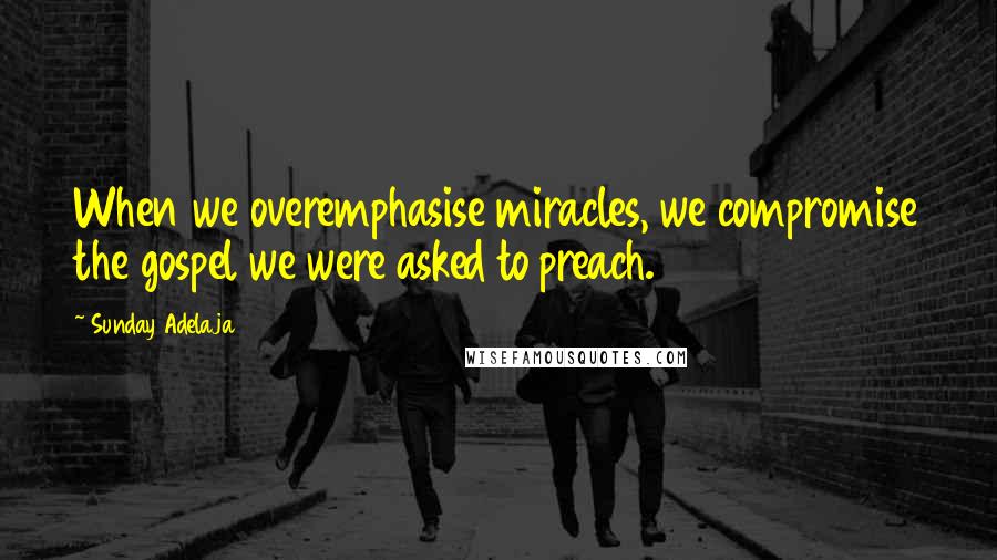 Sunday Adelaja Quotes: When we overemphasise miracles, we compromise the gospel we were asked to preach.