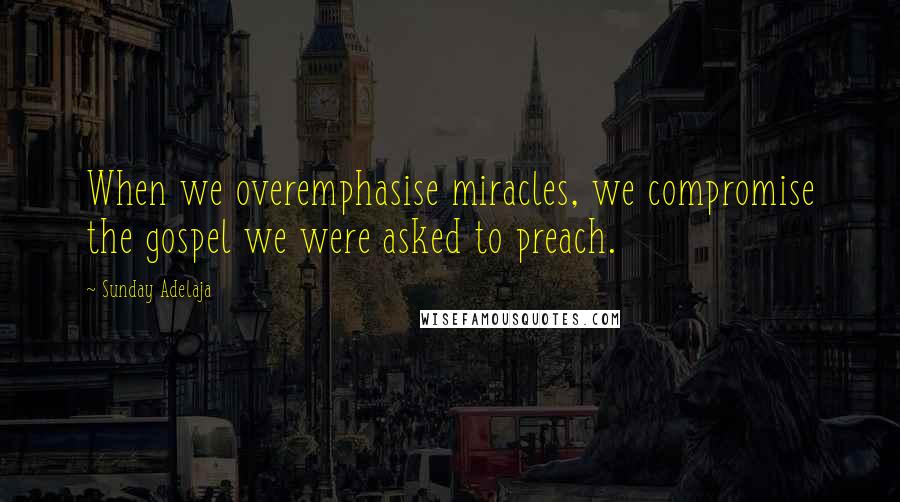 Sunday Adelaja Quotes: When we overemphasise miracles, we compromise the gospel we were asked to preach.