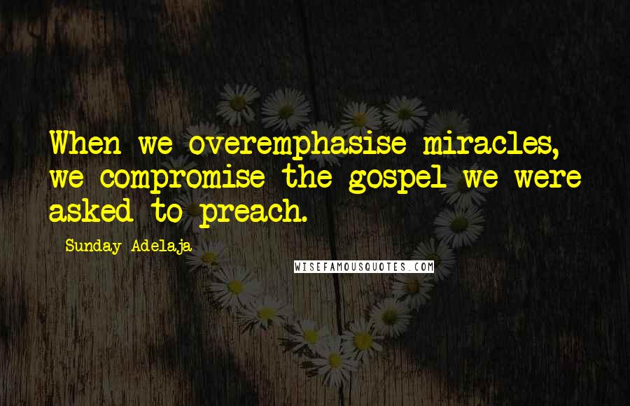 Sunday Adelaja Quotes: When we overemphasise miracles, we compromise the gospel we were asked to preach.