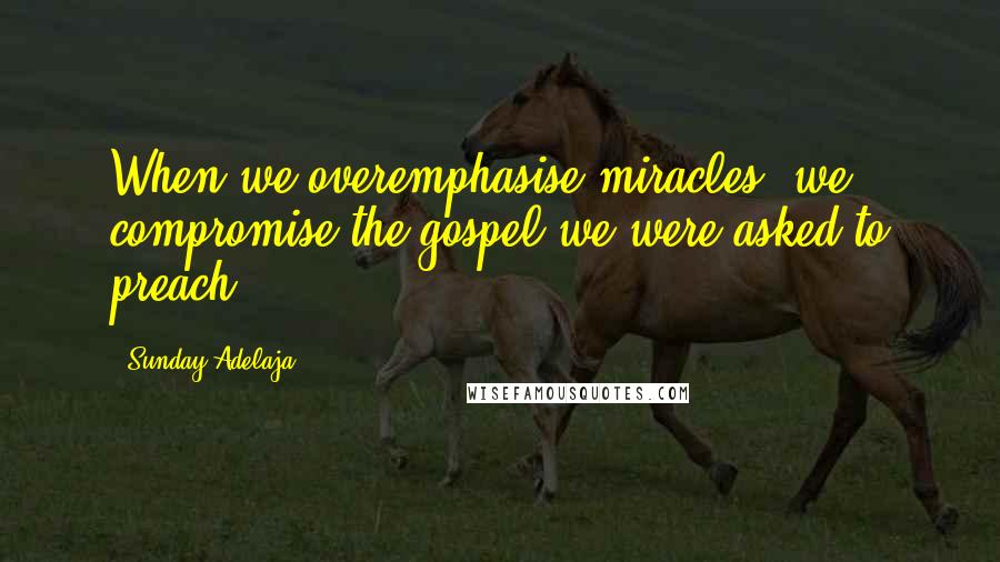 Sunday Adelaja Quotes: When we overemphasise miracles, we compromise the gospel we were asked to preach.