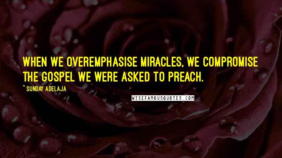 Sunday Adelaja Quotes: When we overemphasise miracles, we compromise the gospel we were asked to preach.