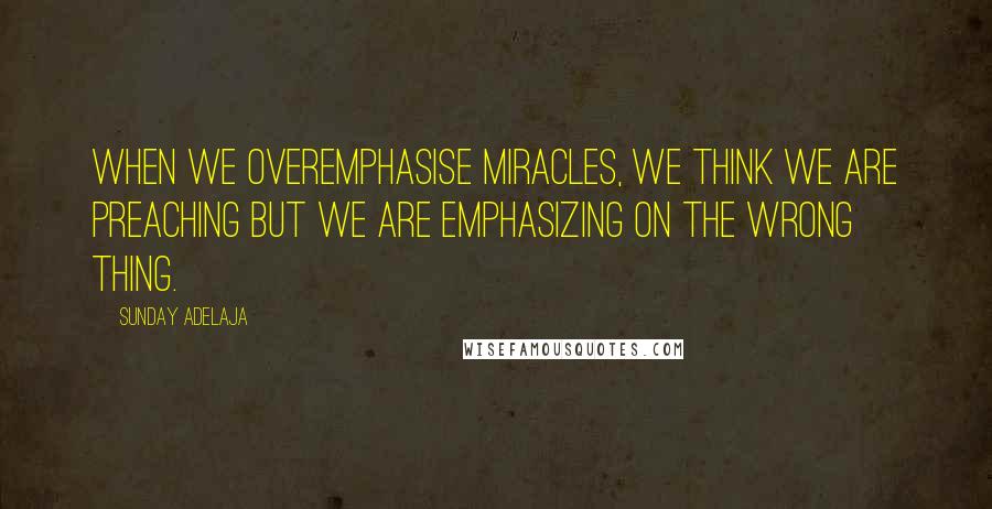 Sunday Adelaja Quotes: When we overemphasise miracles, we think we are preaching but we are emphasizing on the wrong thing.