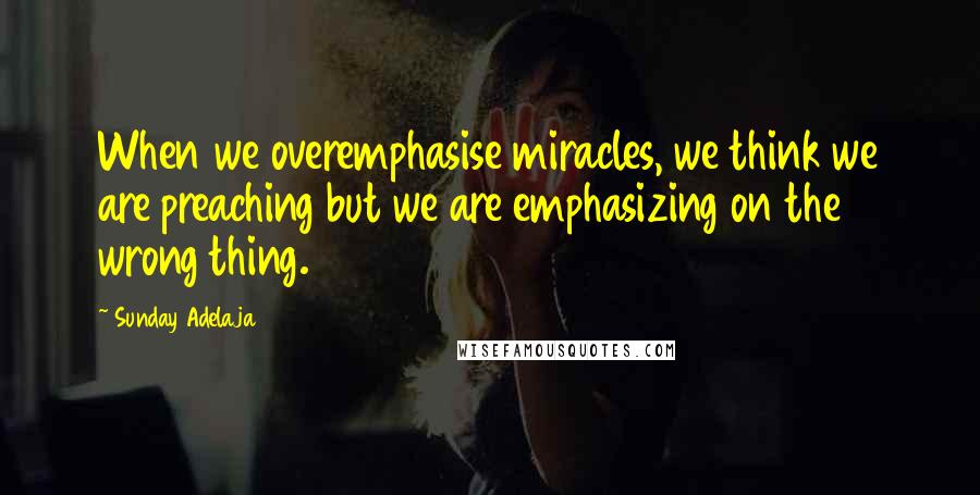 Sunday Adelaja Quotes: When we overemphasise miracles, we think we are preaching but we are emphasizing on the wrong thing.