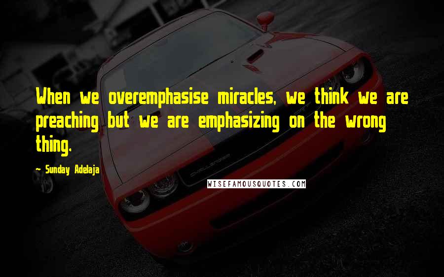 Sunday Adelaja Quotes: When we overemphasise miracles, we think we are preaching but we are emphasizing on the wrong thing.