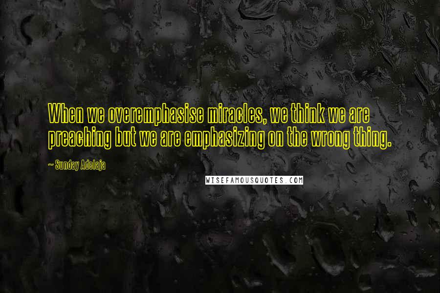 Sunday Adelaja Quotes: When we overemphasise miracles, we think we are preaching but we are emphasizing on the wrong thing.