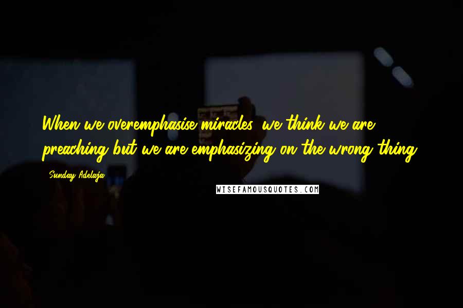 Sunday Adelaja Quotes: When we overemphasise miracles, we think we are preaching but we are emphasizing on the wrong thing.