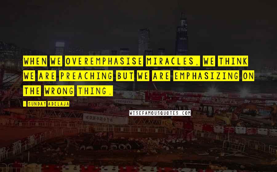 Sunday Adelaja Quotes: When we overemphasise miracles, we think we are preaching but we are emphasizing on the wrong thing.