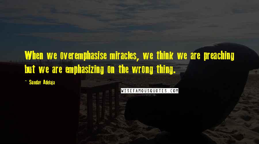 Sunday Adelaja Quotes: When we overemphasise miracles, we think we are preaching but we are emphasizing on the wrong thing.