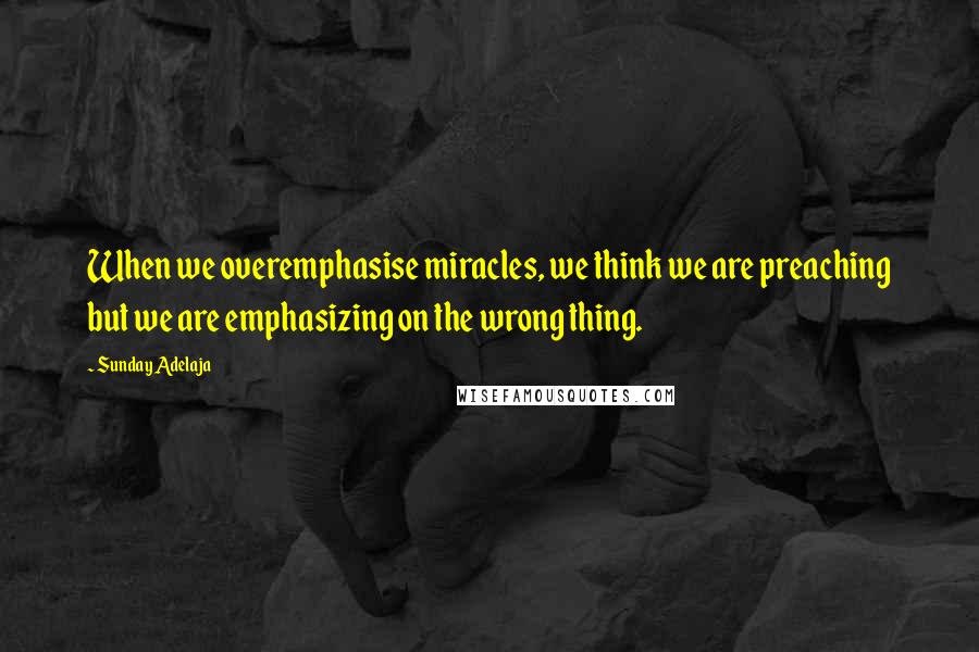 Sunday Adelaja Quotes: When we overemphasise miracles, we think we are preaching but we are emphasizing on the wrong thing.