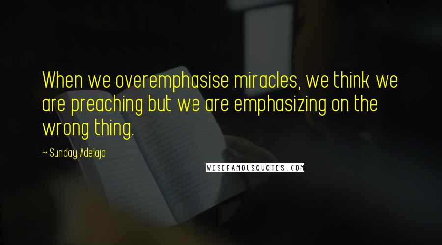 Sunday Adelaja Quotes: When we overemphasise miracles, we think we are preaching but we are emphasizing on the wrong thing.