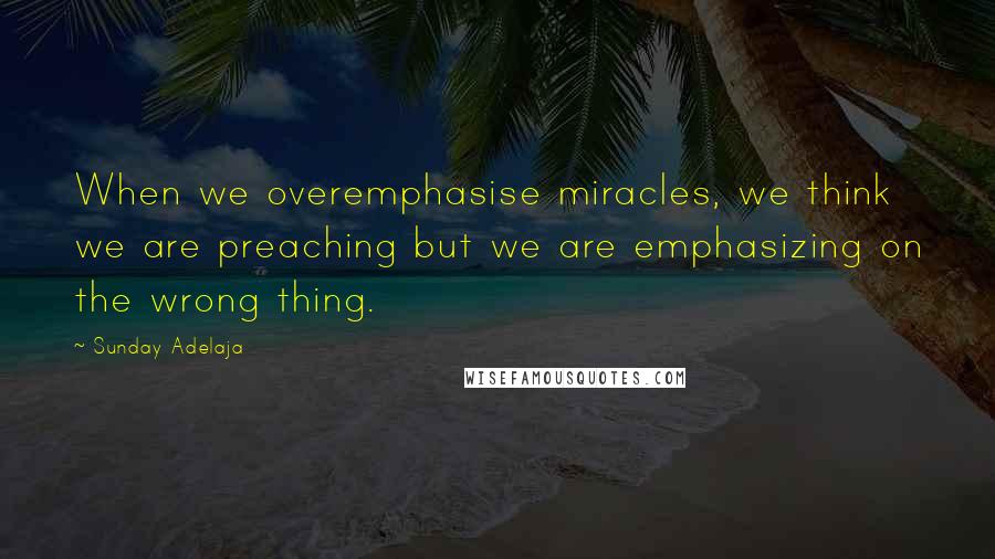 Sunday Adelaja Quotes: When we overemphasise miracles, we think we are preaching but we are emphasizing on the wrong thing.