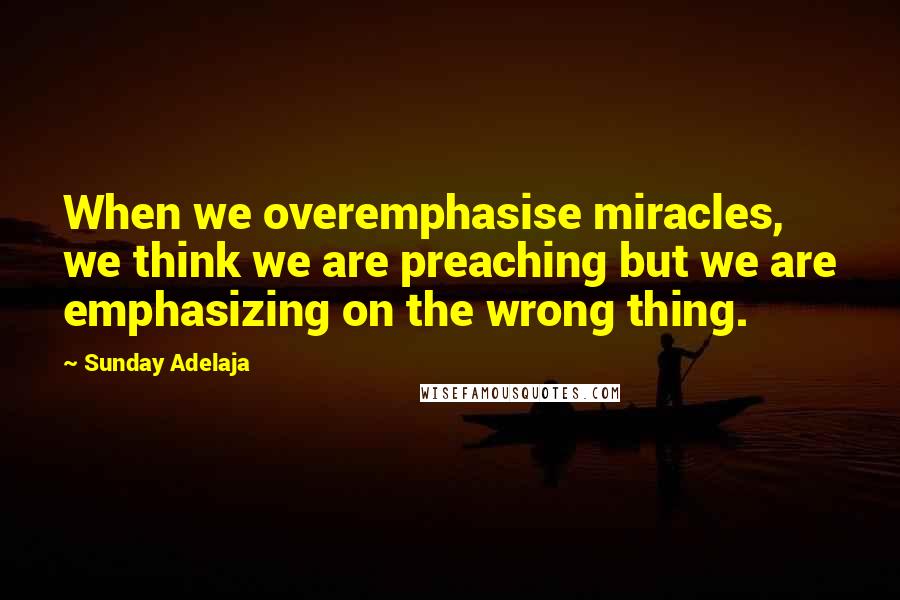 Sunday Adelaja Quotes: When we overemphasise miracles, we think we are preaching but we are emphasizing on the wrong thing.
