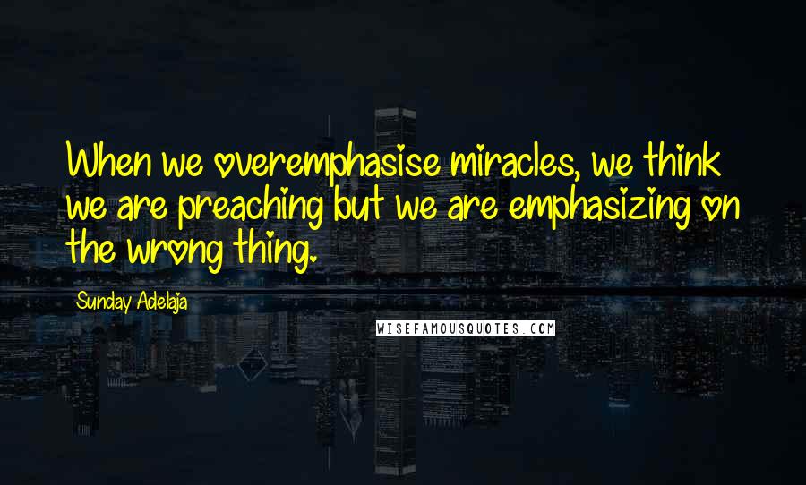 Sunday Adelaja Quotes: When we overemphasise miracles, we think we are preaching but we are emphasizing on the wrong thing.