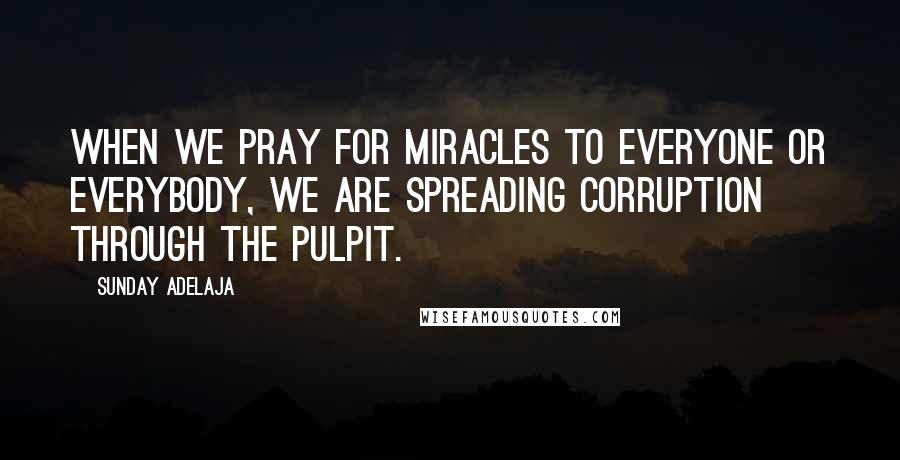 Sunday Adelaja Quotes: When we pray for miracles to everyone or everybody, we are spreading corruption through the pulpit.