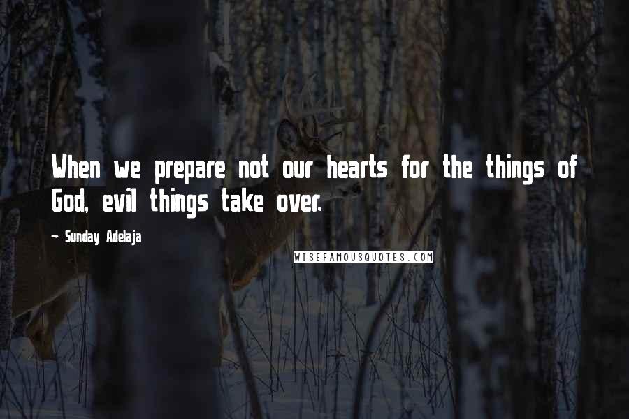 Sunday Adelaja Quotes: When we prepare not our hearts for the things of God, evil things take over.
