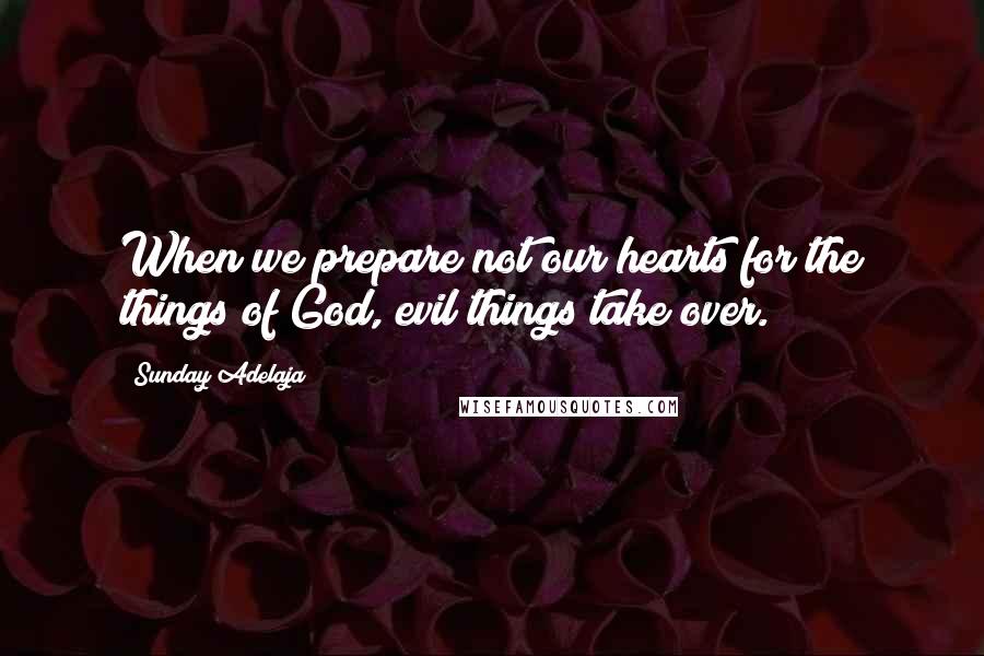 Sunday Adelaja Quotes: When we prepare not our hearts for the things of God, evil things take over.