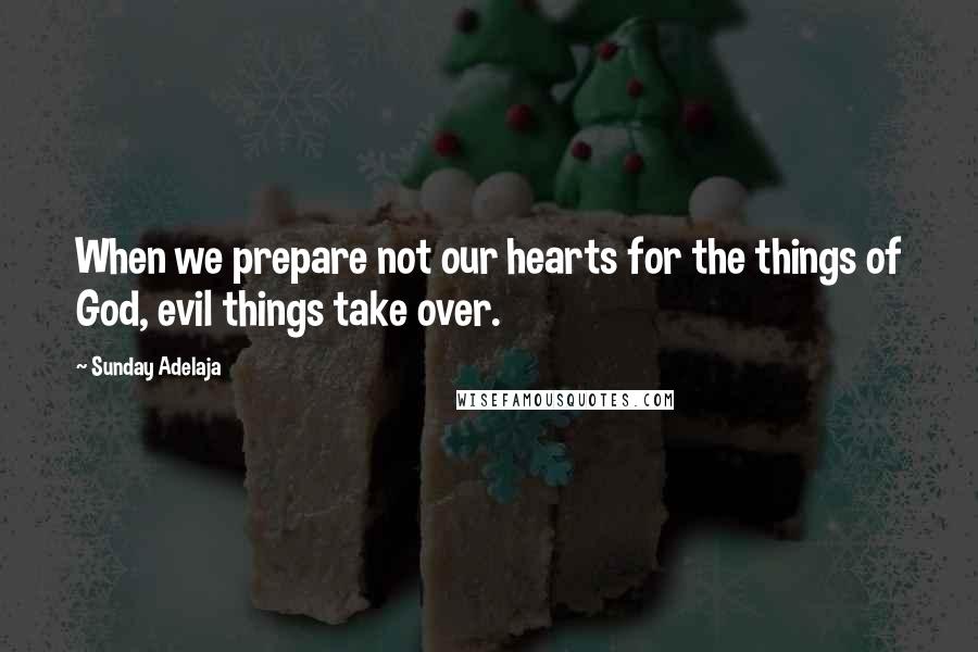 Sunday Adelaja Quotes: When we prepare not our hearts for the things of God, evil things take over.