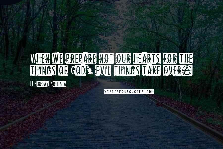 Sunday Adelaja Quotes: When we prepare not our hearts for the things of God, evil things take over.