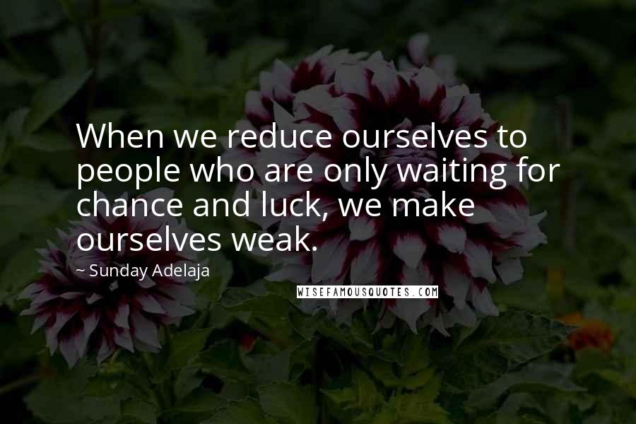 Sunday Adelaja Quotes: When we reduce ourselves to people who are only waiting for chance and luck, we make ourselves weak.