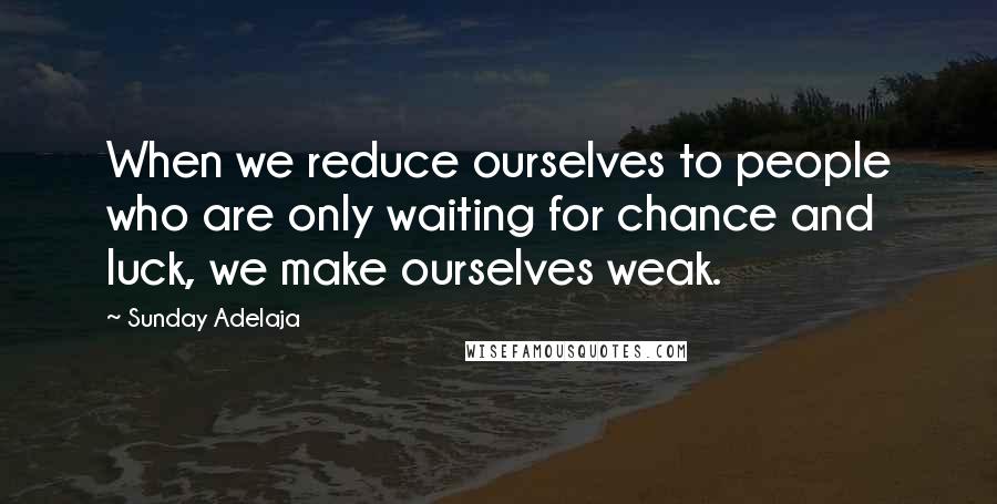 Sunday Adelaja Quotes: When we reduce ourselves to people who are only waiting for chance and luck, we make ourselves weak.