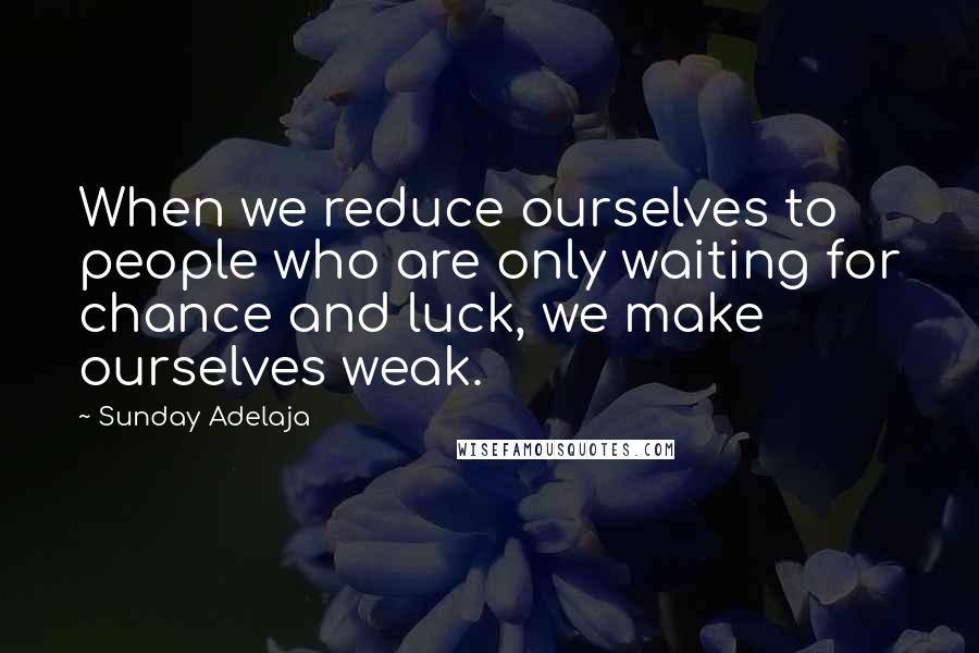 Sunday Adelaja Quotes: When we reduce ourselves to people who are only waiting for chance and luck, we make ourselves weak.