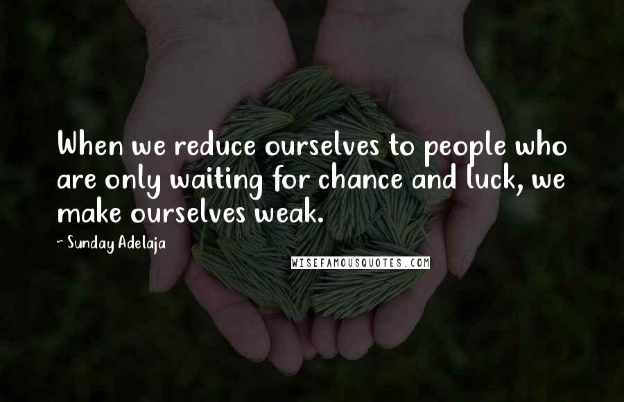 Sunday Adelaja Quotes: When we reduce ourselves to people who are only waiting for chance and luck, we make ourselves weak.