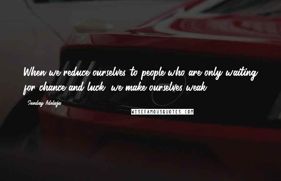 Sunday Adelaja Quotes: When we reduce ourselves to people who are only waiting for chance and luck, we make ourselves weak.