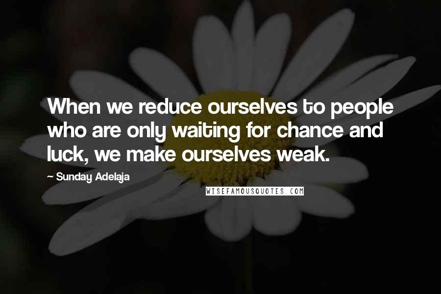 Sunday Adelaja Quotes: When we reduce ourselves to people who are only waiting for chance and luck, we make ourselves weak.