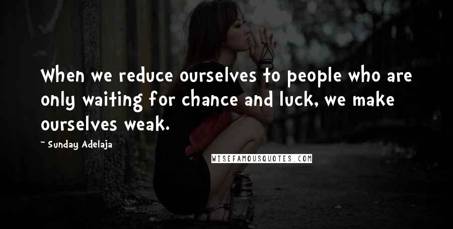 Sunday Adelaja Quotes: When we reduce ourselves to people who are only waiting for chance and luck, we make ourselves weak.