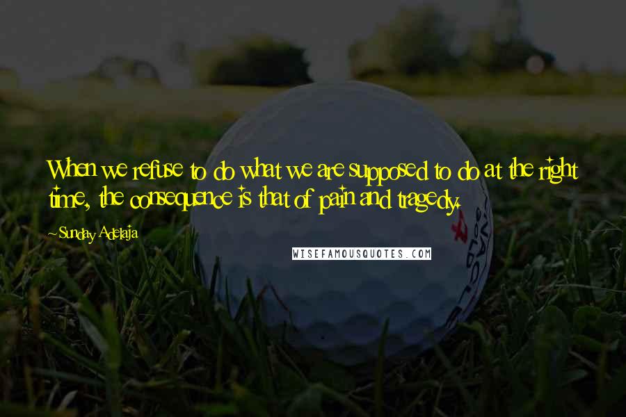 Sunday Adelaja Quotes: When we refuse to do what we are supposed to do at the right time, the consequence is that of pain and tragedy.