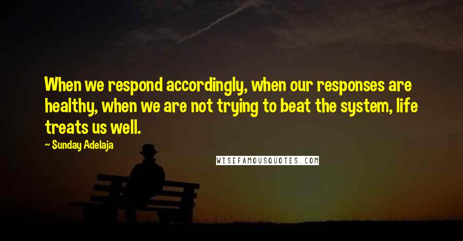 Sunday Adelaja Quotes: When we respond accordingly, when our responses are healthy, when we are not trying to beat the system, life treats us well.