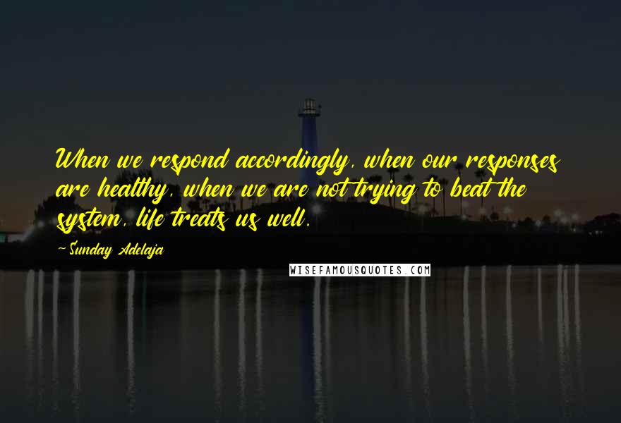 Sunday Adelaja Quotes: When we respond accordingly, when our responses are healthy, when we are not trying to beat the system, life treats us well.