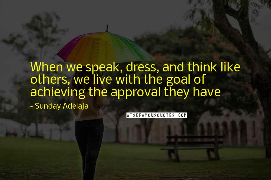 Sunday Adelaja Quotes: When we speak, dress, and think like others, we live with the goal of achieving the approval they have