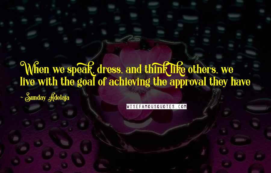 Sunday Adelaja Quotes: When we speak, dress, and think like others, we live with the goal of achieving the approval they have