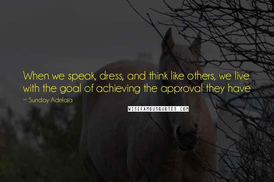 Sunday Adelaja Quotes: When we speak, dress, and think like others, we live with the goal of achieving the approval they have