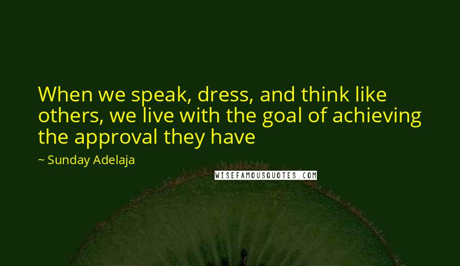 Sunday Adelaja Quotes: When we speak, dress, and think like others, we live with the goal of achieving the approval they have