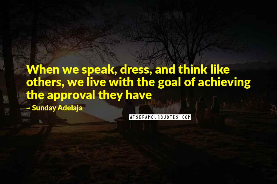 Sunday Adelaja Quotes: When we speak, dress, and think like others, we live with the goal of achieving the approval they have