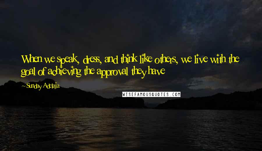 Sunday Adelaja Quotes: When we speak, dress, and think like others, we live with the goal of achieving the approval they have