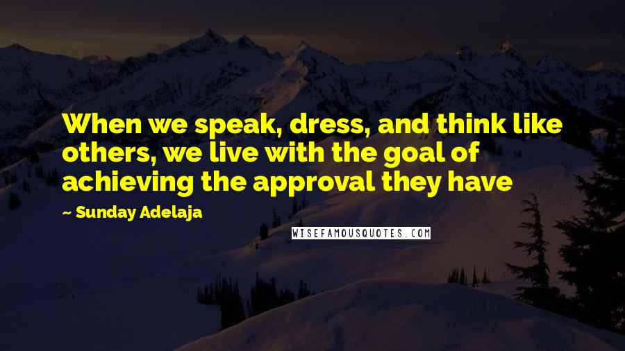 Sunday Adelaja Quotes: When we speak, dress, and think like others, we live with the goal of achieving the approval they have