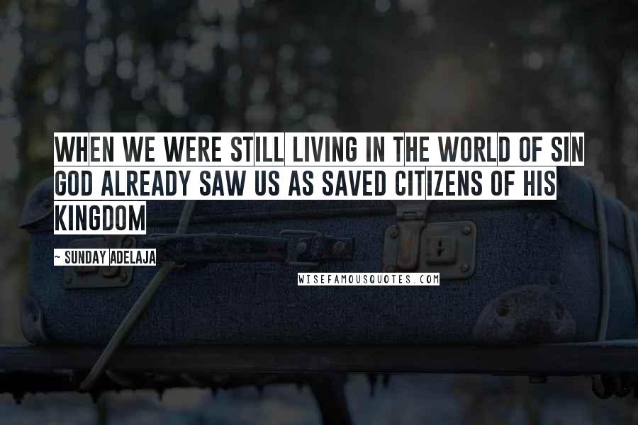 Sunday Adelaja Quotes: When we were still living in the world of sin God already saw us as saved citizens of His kingdom