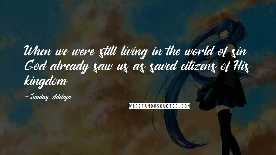 Sunday Adelaja Quotes: When we were still living in the world of sin God already saw us as saved citizens of His kingdom