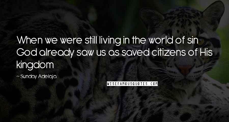 Sunday Adelaja Quotes: When we were still living in the world of sin God already saw us as saved citizens of His kingdom